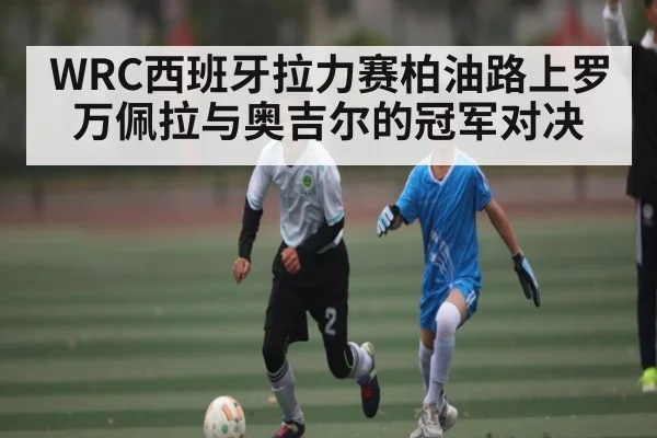 WRC西班牙拉力赛柏油路上罗万佩拉与奥吉尔的冠军对决
