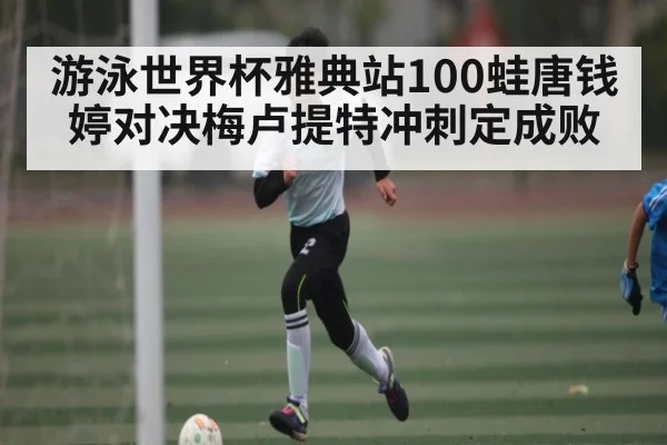 游泳世界杯雅典站100蛙唐钱婷对决梅卢提特冲刺定成败